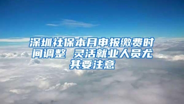 深圳社保本月申报缴费时间调整 灵活就业人员尤其要注意
