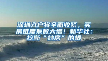 深圳入户将全面收紧，买房难度系数大增！新华社：挖断“炒房”的根