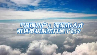 「深圳入户」深圳市人才引进申报系统开通了吗？