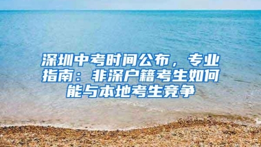深圳中考时间公布，专业指南：非深户籍考生如何能与本地考生竞争