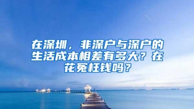 在深圳，非深户与深户的生活成本相差有多大？在花冤枉钱吗？