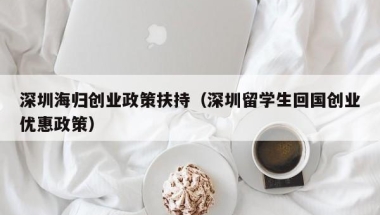 深圳海归创业政策扶持（深圳留学生回国创业优惠政策）