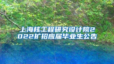上海核工程研究设计院2022扩招应届毕业生公告