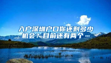 入户深圳户口你还剩多少机会？目前还有两个…