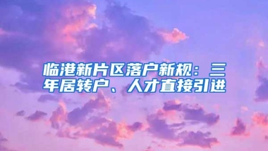临港新片区落户新规：三年居转户、人才直接引进