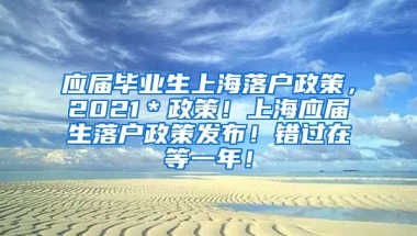 应届毕业生上海落户政策，2021＊政策！上海应届生落户政策发布！错过在等一年！