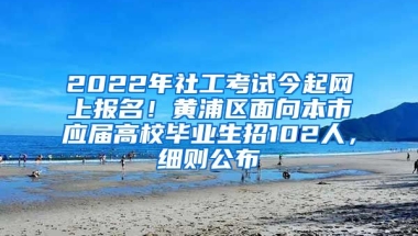 2022年社工考试今起网上报名！黄浦区面向本市应届高校毕业生招102人，细则公布→