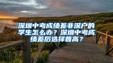 深圳中考成绩差非深户的学生怎么办？深圳中考成绩差后选择普高？