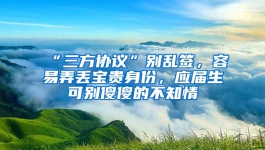 “三方协议”别乱签，容易弄丢宝贵身份，应届生可别傻傻的不知情