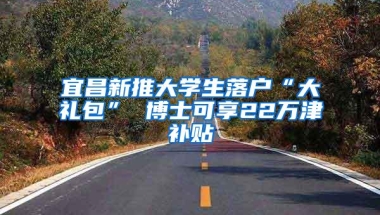 宜昌新推大学生落户“大礼包” 博士可享22万津补贴