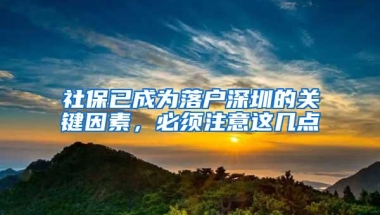 社保已成为落户深圳的关键因素，必须注意这几点
