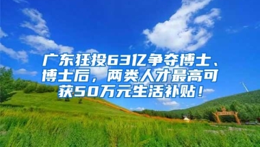 广东狂投63亿争夺博士、博士后，两类人才最高可获50万元生活补贴！