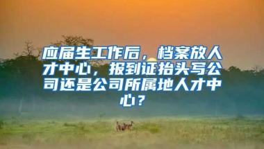 应届生工作后，档案放人才中心，报到证抬头写公司还是公司所属地人才中心？