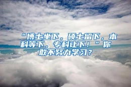“博士坐下，硕士留下，本科等下，专科让下！”你敢不努力学习？