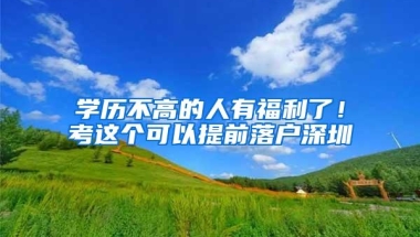 学历不高的人有福利了！考这个可以提前落户深圳
