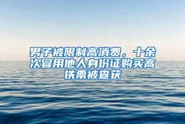 男子被限制高消费，十余次冒用他人身份证购买高铁票被查获