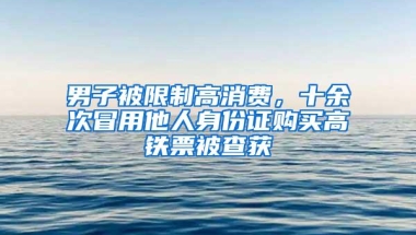 男子被限制高消费，十余次冒用他人身份证购买高铁票被查获