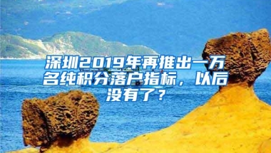 深圳2019年再推出一万名纯积分落户指标，以后没有了？