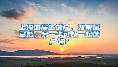 上海应届生落户，如果是已婚，另一半可以一起落户吗？
