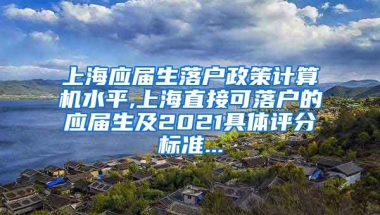 上海应届生落户政策计算机水平,上海直接可落户的应届生及2021具体评分标准...