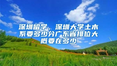深圳留学，深圳大学土木系要多少分广东省排位大概要在多少