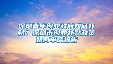 深圳青年创业政府如何补贴？深圳市创业补贴政策如何申请报告