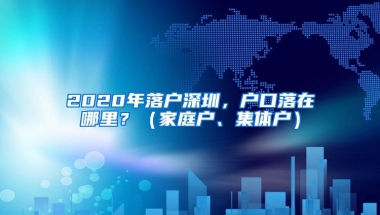 2020年落户深圳，户口落在哪里？（家庭户、集体户）