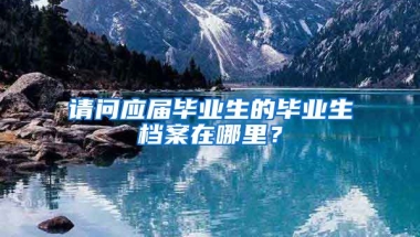 请问应届毕业生的毕业生档案在哪里？