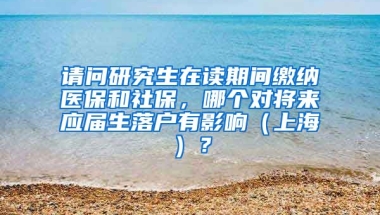 请问研究生在读期间缴纳医保和社保，哪个对将来应届生落户有影响（上海）？