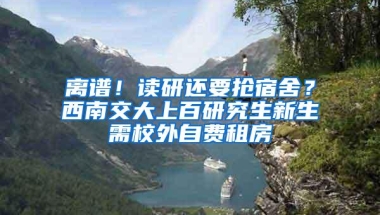 离谱！读研还要抢宿舍？西南交大上百研究生新生需校外自费租房