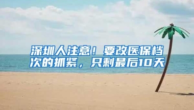 深圳人注意！要改医保档次的抓紧，只剩最后10天