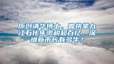 原创清华博士、曾执掌九江石化年缴税超百亿，深圳新市长有多牛？