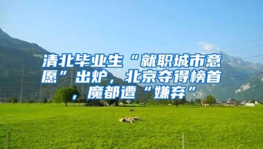 清北毕业生“就职城市意愿”出炉，北京夺得榜首，魔都遭“嫌弃”