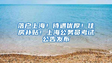 落户上海！待遇优厚！住房补贴！上海公务员考试公告发布