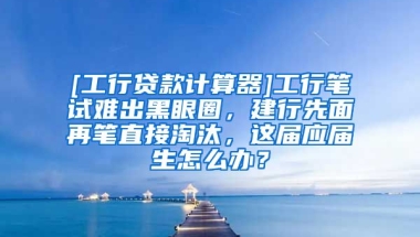 [工行贷款计算器]工行笔试难出黑眼圈，建行先面再笔直接淘汰，这届应届生怎么办？