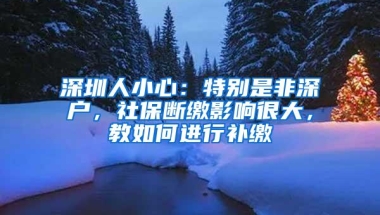 深圳人小心：特别是非深户，社保断缴影响很大，教如何进行补缴