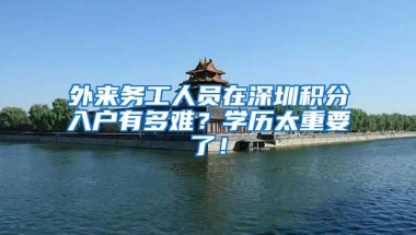 外来务工人员在深圳积分入户有多难？学历太重要了！