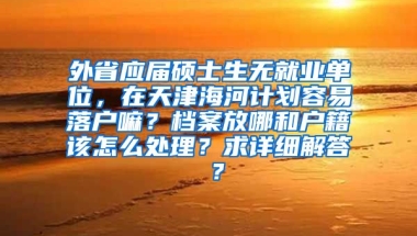 外省应届硕士生无就业单位，在天津海河计划容易落户嘛？档案放哪和户籍该怎么处理？求详细解答 ？