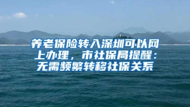 养老保险转入深圳可以网上办理，市社保局提醒：无需频繁转移社保关系
