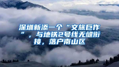 深圳新添一个“文旅巨作”，与地铁2号线无缝衔接，落户南山区