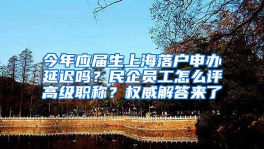 今年应届生上海落户申办延迟吗？民企员工怎么评高级职称？权威解答来了