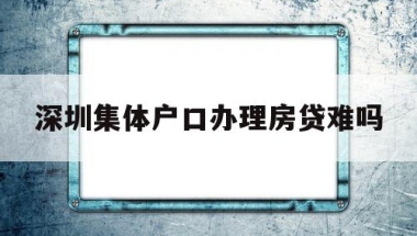 深圳集体户口办理房贷难吗(深圳集体户口办理房贷难吗吗)