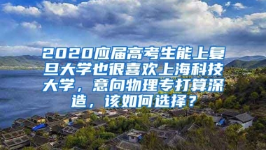 2020应届高考生能上复旦大学也很喜欢上海科技大学，意向物理专打算深造，该如何选择？