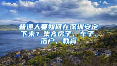 普通人要如何在深圳安定下来？集齐房子、车子、落户、教育