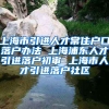 上海市引进人才常住户口落户办法 上海浦东人才引进落户初审 上海市人才引进落户社区