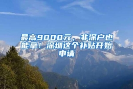 最高9000元，非深户也能拿！深圳这个补贴开始申请