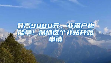 最高9000元，非深户也能拿！深圳这个补贴开始申请