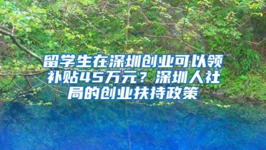 留学生在深圳创业可以领补贴45万元？深圳人社局的创业扶持政策