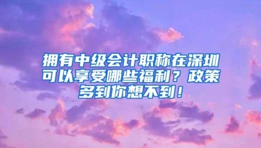 拥有中级会计职称在深圳可以享受哪些福利？政策多到你想不到！