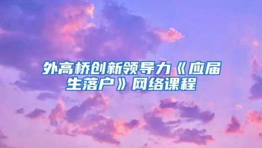 外高桥创新领导力《应届生落户》网络课程